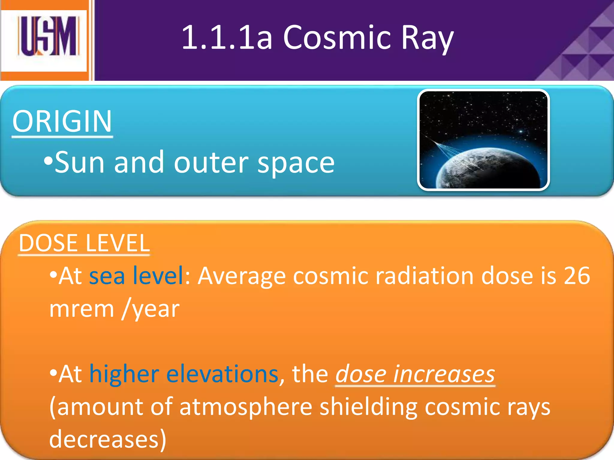 1.1.1a Cosmic Ray
ORIGIN
•Sun and outer space
DOSE LEVEL
•At sea level: Average cosmic radiation dose is 26
mrem /year
•At higher elevations, the dose increases
(amount of atmosphere shielding cosmic rays
decreases)
 