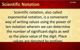 Sir Melo
Scientific notation, also called
exponential notation, is a convenient
way of writing values using the power of
ten notation wherein we can determine
the number of significant digits as well
as the place value of the digit. Place
values are denoted by prefixes.
Scientific Notation
 