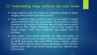 2.2 Understanding image resolution and color modes
 Image resolution and color modes are important concepts in digital
imaging. Here's a brief explanation of each:
 Image resolution: Image resolution refers to the number of pixels
(picture elements) that make up an image. The resolution is usually
expressed as the number of pixels per unit of length (such as pixels
per inch or PPI). Higher resolutions result in more detailed and
sharper images, while lower resolutions may appear blurry or
pixelated.
 Color modes: Color modes determine the range and number of
colors that can be used in an image. The most common color modes
are RGB (red, green, blue) and CMYK (cyan, magenta, yellow,
black). RGB is used for digital images and displays, while CMYK is
used for print. Other color modes include grayscale, indexed color,
and Lab color.
11
 