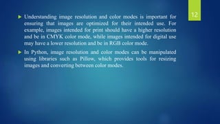  Understanding image resolution and color modes is important for
ensuring that images are optimized for their intended use. For
example, images intended for print should have a higher resolution
and be in CMYK color mode, while images intended for digital use
may have a lower resolution and be in RGB color mode.
 In Python, image resolution and color modes can be manipulated
using libraries such as Pillow, which provides tools for resizing
images and converting between color modes.
12
 