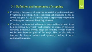  Cropping is the process of removing unwanted areas from an image
by selecting a specific portion of the image and discarding the rest as
shown in Figure 3. This is typically done to improve the composition
of the image or to remove distracting elements.
 Cropping is an important technique in image editing because it can
help to improve the overall visual appeal of an image. By removing
unwanted elements, a cropped image can focus the viewer's attention
on the most important parts of the image. This can also help to
improve the image's balance and symmetry, making it more
aesthetically pleasing.
3.1 Definition and importance of cropping 14
 