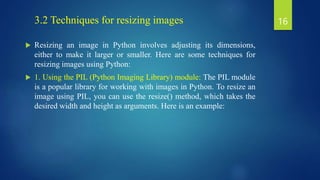 3.2 Techniques for resizing images
 Resizing an image in Python involves adjusting its dimensions,
either to make it larger or smaller. Here are some techniques for
resizing images using Python:
 1. Using the PIL (Python Imaging Library) module: The PIL module
is a popular library for working with images in Python. To resize an
image using PIL, you can use the resize() method, which takes the
desired width and height as arguments. Here is an example:
16
 
