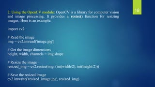 2. Using the OpenCV module: OpenCV is a library for computer vision
and image processing. It provides a resize() function for resizing
images. Here is an example:
import cv2
# Read the image
img = cv2.imread('image.jpg')
# Get the image dimensions
height, width, channels = img.shape
# Resize the image
resized_img = cv2.resize(img, (int(width/2), int(height/2)))
# Save the resized image
cv2.imwrite('resized_image.jpg', resized_img)
18
 