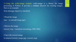 3. Using the scikit-image module: scikit-image is a library for image
processing in Python. It provides a resize() function for resizing images.
Here is an example:
from skimage import io, transform
# Read the image
img = io.imread('image.jpg')
# Resize the image
resized_img = transform.resize(img, (500, 500))
# Save the resized image
io.imsave('resized_image.jpg', resized_img)
19
 
