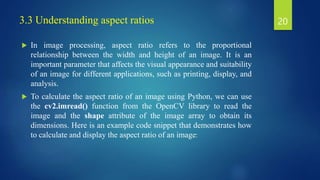 3.3 Understanding aspect ratios
 In image processing, aspect ratio refers to the proportional
relationship between the width and height of an image. It is an
important parameter that affects the visual appearance and suitability
of an image for different applications, such as printing, display, and
analysis.
 To calculate the aspect ratio of an image using Python, we can use
the cv2.imread() function from the OpenCV library to read the
image and the shape attribute of the image array to obtain its
dimensions. Here is an example code snippet that demonstrates how
to calculate and display the aspect ratio of an image:
20
 