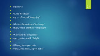  import cv2

 # Load the image
 img = cv2.imread('image.jpg')

 # Get the dimensions of the image
 height, width, channels = img.shape

 # Calculate the aspect ratio
 aspect_ratio = width / height

 # Display the aspect ratio
 print('Aspect ratio:', aspect_ratio)
21
 