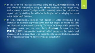  In this code, we first load an image using the cv2.imread() function. We
then obtain its dimensions using the shape attribute of the image array,
which returns a tuple of (height, width, channels) values. We calculate the
aspect ratio by dividing the width by the height, and we display the result
using the print() function.
 In some applications, such as web design or video processing, it is
important to maintain a specific aspect ratio for images to ensure that they
are displayed or processed correctly. To resize an image while preserving
its aspect ratio, we can use the cv2.resize() function with the
INTER_AREA interpolation method, which preserves the details and
sharpness of the image. Here is an example code snippet that demonstrates
how to resize an image while preserving its aspect ratio:
22
 