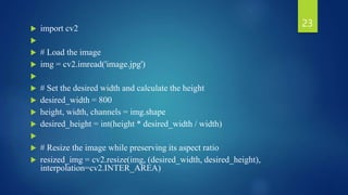  import cv2

 # Load the image
 img = cv2.imread('image.jpg')

 # Set the desired width and calculate the height
 desired_width = 800
 height, width, channels = img.shape
 desired_height = int(height * desired_width / width)

 # Resize the image while preserving its aspect ratio
 resized_img = cv2.resize(img, (desired_width, desired_height),
interpolation=cv2.INTER_AREA)
23
 