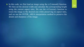  In this code, we first load an image using the cv2.imread() function.
We then set the desired width and calculate the corresponding height
using the current aspect ratio. We use the cv2.resize() function to
resize the image to the desired size while preserving its aspect ratio,
and we use the INTER_AREA interpolation method to preserve the
details and sharpness of the image.
24
 