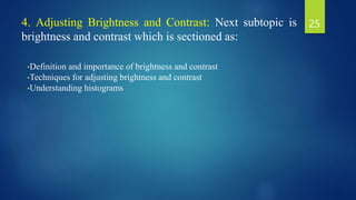 4. Adjusting Brightness and Contrast: Next subtopic is
brightness and contrast which is sectioned as:
•Definition and importance of brightness and contrast
•Techniques for adjusting brightness and contrast
•Understanding histograms
25
 