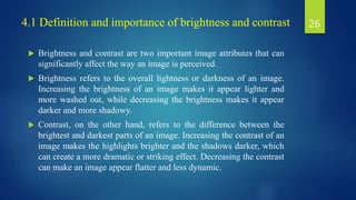 4.1 Definition and importance of brightness and contrast
 Brightness and contrast are two important image attributes that can
significantly affect the way an image is perceived.
 Brightness refers to the overall lightness or darkness of an image.
Increasing the brightness of an image makes it appear lighter and
more washed out, while decreasing the brightness makes it appear
darker and more shadowy.
 Contrast, on the other hand, refers to the difference between the
brightest and darkest parts of an image. Increasing the contrast of an
image makes the highlights brighter and the shadows darker, which
can create a more dramatic or striking effect. Decreasing the contrast
can make an image appear flatter and less dynamic.
26
 