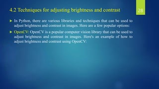  In Python, there are various libraries and techniques that can be used to
adjust brightness and contrast in images. Here are a few popular options:
 OpenCV: OpenCV is a popular computer vision library that can be used to
adjust brightness and contrast in images. Here's an example of how to
adjust brightness and contrast using OpenCV:
28
4.2 Techniques for adjusting brightness and contrast
 