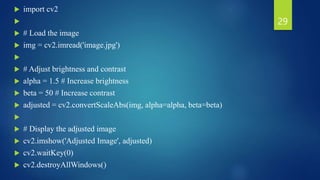  import cv2

 # Load the image
 img = cv2.imread('image.jpg')

 # Adjust brightness and contrast
 alpha = 1.5 # Increase brightness
 beta = 50 # Increase contrast
 adjusted = cv2.convertScaleAbs(img, alpha=alpha, beta=beta)

 # Display the adjusted image
 cv2.imshow('Adjusted Image', adjusted)
 cv2.waitKey(0)
 cv2.destroyAllWindows()
29
 