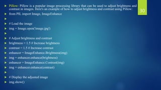  Pillow: Pillow is a popular image processing library that can be used to adjust brightness and
contrast in images. Here's an example of how to adjust brightness and contrast using Pillow:
 from PIL import Image, ImageEnhance

 # Load the image
 img = Image.open('image.jpg')

 # Adjust brightness and contrast
 brightness = 1.5 # Increase brightness
 contrast = 1.5 # Increase contrast
 enhancer = ImageEnhance.Brightness(img)
 img = enhancer.enhance(brightness)
 enhancer = ImageEnhance.Contrast(img)
 img = enhancer.enhance(contrast)

 # Display the adjusted image
 img.show()
30
 