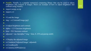  NumPy: NumPy is a popular numerical computing library that can be used to adjust
brightness and contrast in images. Here's an example of how to adjust brightness and
contrast using NumPy:
 import numpy as np
 import cv2

 # Load the image
 img = cv2.imread('image.jpg')

 # Adjust brightness and contrast
 alpha = 1.5 # Increase brightness
 beta = 50 # Increase contrast
 adjusted = np.clip(alpha * img + beta, 0, 255).astype(np.uint8)

 # Display the adjusted image
 cv2.imshow('Adjusted Image', adjusted)
 cv2.waitKey(0)
 cv2.destroyAllWindows()
31
 