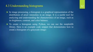 4.3 Understanding histograms
 In image processing, a histogram is a graphical representation of the
distribution of pixel intensities in an image. It is a useful tool for
analyzing and understanding the characteristics of an image, such as
its brightness, contrast, and color balance.
 To create a histogram using Python, we can use the matplotlib
library. Here is an example code snippet that demonstrates how to
create a histogram of a grayscale image:
32
 