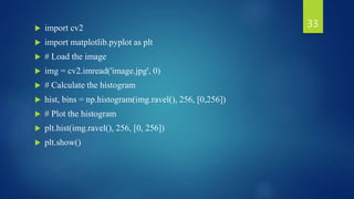  import cv2
 import matplotlib.pyplot as plt
 # Load the image
 img = cv2.imread('image.jpg', 0)
 # Calculate the histogram
 hist, bins = np.histogram(img.ravel(), 256, [0,256])
 # Plot the histogram
 plt.hist(img.ravel(), 256, [0, 256])
 plt.show()
33
 