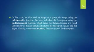  In this code, we first load an image as a grayscale image using the
cv2.imread() function. We then calculate the histogram using the
np.histogram() function, which takes the flattened image array and
the number of bins as input and returns the histogram values and bin
edges. Finally, we use the plt.hist() function to plot the histogram.
34
 