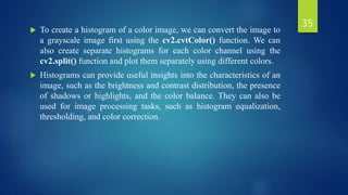  To create a histogram of a color image, we can convert the image to
a grayscale image first using the cv2.cvtColor() function. We can
also create separate histograms for each color channel using the
cv2.split() function and plot them separately using different colors.
 Histograms can provide useful insights into the characteristics of an
image, such as the brightness and contrast distribution, the presence
of shadows or highlights, and the color balance. They can also be
used for image processing tasks, such as histogram equalization,
thresholding, and color correction.
35
 