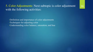 5. Color Adjustments: Next subtopic is color adjustment
with the following activities:
•Definition and importance of color adjustments
•Techniques for adjusting color
•Understanding color balance, saturation, and hue
36
 