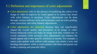 5.1 Definition and importance of color adjustments
 Color adjustments refer to the process of modifying the colors of an
image or video to improve its visual appeal or to correct any issues
with color balance or accuracy. Color adjustments can be done
through various software tools and techniques such as color grading,
color correction, and white balance adjustments.
 Color adjustments are important because they can significantly
impact the overall quality and perception of an image or video.
Poorly balanced colors can make an image look dull, washed out, or
overly saturated, while accurate color adjustments can enhance the
visual appeal and evoke specific emotions or moods. For example, a
warm color palette with yellows and oranges can create a cozy and
inviting atmosphere, while a cooler palette with blues and greens can
evoke a calming and peaceful effect.
37
 