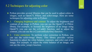 5.2 Techniques for adjusting color
 Python provides several libraries that can be used to adjust colors in
images, such as OpenCV, Pillow, and scikit-image. Here are some
techniques for adjusting color in Python:
 1. Changing brightness and contrast: To adjust the brightness and
contrast of an image in Python, you can use the OpenCV or Pillow
library. For example, to increase the brightness of an image using
OpenCV, you can use the cv2.add() function, and to adjust the
contrast, you can use the cv2.convertScaleAbs() function.
 2. Color correction: To perform color correction in Python, you
can use the scikit-image library. This library provides various
functions to adjust the white balance, exposure, and color cast of an
image. For example, to adjust the white balance of an image, you
can use the color_temp() function.
38
 