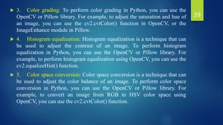  3. Color grading: To perform color grading in Python, you can use the
OpenCV or Pillow library. For example, to adjust the saturation and hue of
an image, you can use the cv2.cvtColor() function in OpenCV, or the
ImageEnhance module in Pillow.
 4. Histogram equalization: Histogram equalization is a technique that can
be used to adjust the contrast of an image. To perform histogram
equalization in Python, you can use the OpenCV or Pillow library. For
example, to perform histogram equalization using OpenCV, you can use the
cv2.equalizeHist() function.
 5. Color space conversion: Color space conversion is a technique that can
be used to adjust the color balance of an image. To perform color space
conversion in Python, you can use the OpenCV or Pillow library. For
example, to convert an image from RGB to HSV color space using
OpenCV, you can use the cv2.cvtColor() function.
39
 