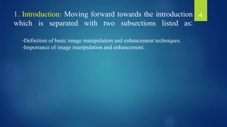 1. Introduction: Moving forward towards the introduction
which is separated with two subsections listed as:
•Definition of basic image manipulation and enhancement techniques.
•Importance of image manipulation and enhancement.
4
 
