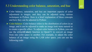 5.3 Understanding color balance, saturation, and hue
 Color balance, saturation, and hue are important aspects of color
adjustment in images, and they can be adjusted using various
techniques in Python. Here is a brief explanation of these concepts
and how they can be adjusted in Python:
 Color balance: Color balance refers to the distribution of colors in an
image, and it can be adjusted to make an image look more natural or
to create a specific effect. To adjust color balance in Python, you can
use the cv2.cvtColor() function in OpenCV to convert an image
from one color space to another. For example, to adjust the color
balance of an image using the LAB color space, you can use the
following code:
40
 