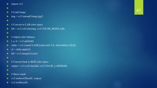  import cv2

 # Load image
 img = cv2.imread('image.jpg')

 # Convert to LAB color space
 lab = cv2.cvtColor(img, cv2.COLOR_BGR2LAB)

 # Adjust color balance
 l, a, b = cv2.split(lab)
 clahe = cv2.createCLAHE(clipLimit=2.0, tileGridSize=(8,8))
 cl = clahe.apply(l)
 lab = cv2.merge((cl,a,b))

 # Convert back to BGR color space
 output = cv2.cvtColor(lab, cv2.COLOR_LAB2BGR)

 # Show result
 cv2.imshow('Result', output)
 cv2.waitKey(0)
41
 
