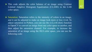  This code adjusts the color balance of an image using Contrast
Limited Adaptive Histogram Equalization (CLAHE) in the LAB
color space.
 Saturation: Saturation refers to the intensity of colors in an image,
and it can be adjusted to make an image look more or less vivid. To
adjust saturation in Python, you can use the cv2.cvtColor() function
in OpenCV to convert an image from one color space to another, and
then adjust the saturation channel. For example, to increase the
saturation of an image using the HLS color space, you can use the
following code:
42
 