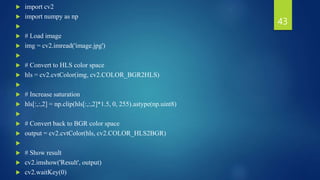  import cv2
 import numpy as np

 # Load image
 img = cv2.imread('image.jpg')

 # Convert to HLS color space
 hls = cv2.cvtColor(img, cv2.COLOR_BGR2HLS)

 # Increase saturation
 hls[:,:,2] = np.clip(hls[:,:,2]*1.5, 0, 255).astype(np.uint8)

 # Convert back to BGR color space
 output = cv2.cvtColor(hls, cv2.COLOR_HLS2BGR)

 # Show result
 cv2.imshow('Result', output)
 cv2.waitKey(0)
43
 