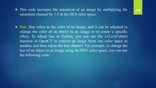  This code increases the saturation of an image by multiplying the
saturation channel by 1.5 in the HLS color space.
 Hue: Hue refers to the color of an image, and it can be adjusted to
change the color of an object in an image or to create a specific
effect. To adjust hue in Python, you can use the cv2.cvtColor()
function in OpenCV to convert an image from one color space to
another, and then adjust the hue channel. For example, to change the
hue of an object in an image using the HSV color space, you can use
the following code:
44
 