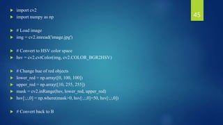  import cv2
 import numpy as np
 # Load image
 img = cv2.imread('image.jpg')
 # Convert to HSV color space
 hsv = cv2.cvtColor(img, cv2.COLOR_BGR2HSV)
 # Change hue of red objects
 lower_red = np.array([0, 100, 100])
 upper_red = np.array([10, 255, 255])
 mask = cv2.inRange(hsv, lower_red, upper_red)
 hsv[:,:,0] = np.where(mask>0, hsv[:,:,0]+50, hsv[:,:,0])
 # Convert back to B
45
 