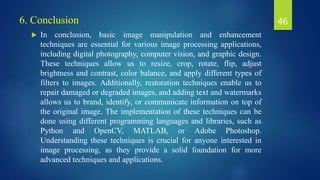 6. Conclusion
 In conclusion, basic image manipulation and enhancement
techniques are essential for various image processing applications,
including digital photography, computer vision, and graphic design.
These techniques allow us to resize, crop, rotate, flip, adjust
brightness and contrast, color balance, and apply different types of
filters to images. Additionally, restoration techniques enable us to
repair damaged or degraded images, and adding text and watermarks
allows us to brand, identify, or communicate information on top of
the original image. The implementation of these techniques can be
done using different programming languages and libraries, such as
Python and OpenCV, MATLAB, or Adobe Photoshop.
Understanding these techniques is crucial for anyone interested in
image processing, as they provide a solid foundation for more
advanced techniques and applications.
46
 