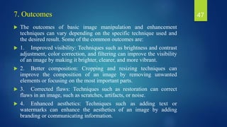 7. Outcomes
 The outcomes of basic image manipulation and enhancement
techniques can vary depending on the specific technique used and
the desired result. Some of the common outcomes are:
 1. Improved visibility: Techniques such as brightness and contrast
adjustment, color correction, and filtering can improve the visibility
of an image by making it brighter, clearer, and more vibrant.
 2. Better composition: Cropping and resizing techniques can
improve the composition of an image by removing unwanted
elements or focusing on the most important parts.
 3. Corrected flaws: Techniques such as restoration can correct
flaws in an image, such as scratches, artifacts, or noise.
 4. Enhanced aesthetics: Techniques such as adding text or
watermarks can enhance the aesthetics of an image by adding
branding or communicating information.
47
 