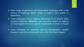  Basic image manipulation and enhancement techniques refer to the
process of modifying digital images to improve their quality or
appearance.
 These techniques involve making adjustments to an image's color,
contrast, brightness, sharpness, size, and other aspects to improve
its visual appeal or to meet specific requirements as shown in Figure
1.
 These techniques are important tools for photographers, graphic
designers, and other professionals who work with digital images.
5
 