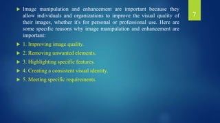  Image manipulation and enhancement are important because they
allow individuals and organizations to improve the visual quality of
their images, whether it's for personal or professional use. Here are
some specific reasons why image manipulation and enhancement are
important:
 1. Improving image quality.
 2. Removing unwanted elements.
 3. Highlighting specific features.
 4. Creating a consistent visual identity.
 5. Meeting specific requirements.
7
 