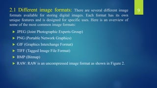 2.1 Different image formats: There are several different image
formats available for storing digital images. Each format has its own
unique features and is designed for specific uses. Here is an overview of
some of the most common image formats:
 JPEG (Joint Photographic Experts Group)
 PNG (Portable Network Graphics)
 GIF (Graphics Interchange Format)
 TIFF (Tagged Image File Format)
 BMP (Bitmap)
 RAW: RAW is an uncompressed image format as shown in Figure 2.
9
 