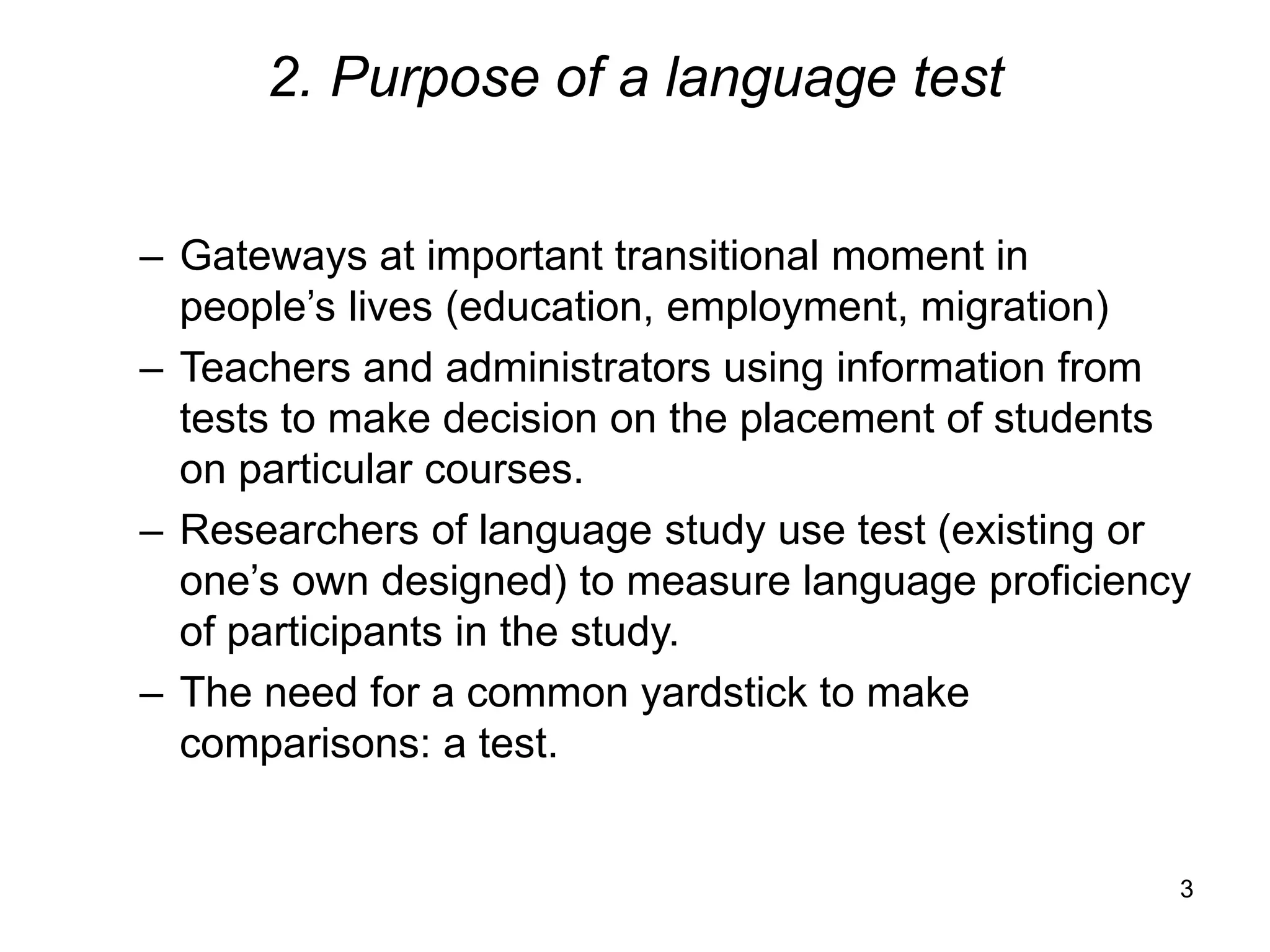 3
2. Purpose of a language test
– Gateways at important transitional moment in
people’s lives (education, employment, migration)
– Teachers and administrators using information from
tests to make decision on the placement of students
on particular courses.
– Researchers of language study use test (existing or
one’s own designed) to measure language proficiency
of participants in the study.
– The need for a common yardstick to make
comparisons: a test.
 
