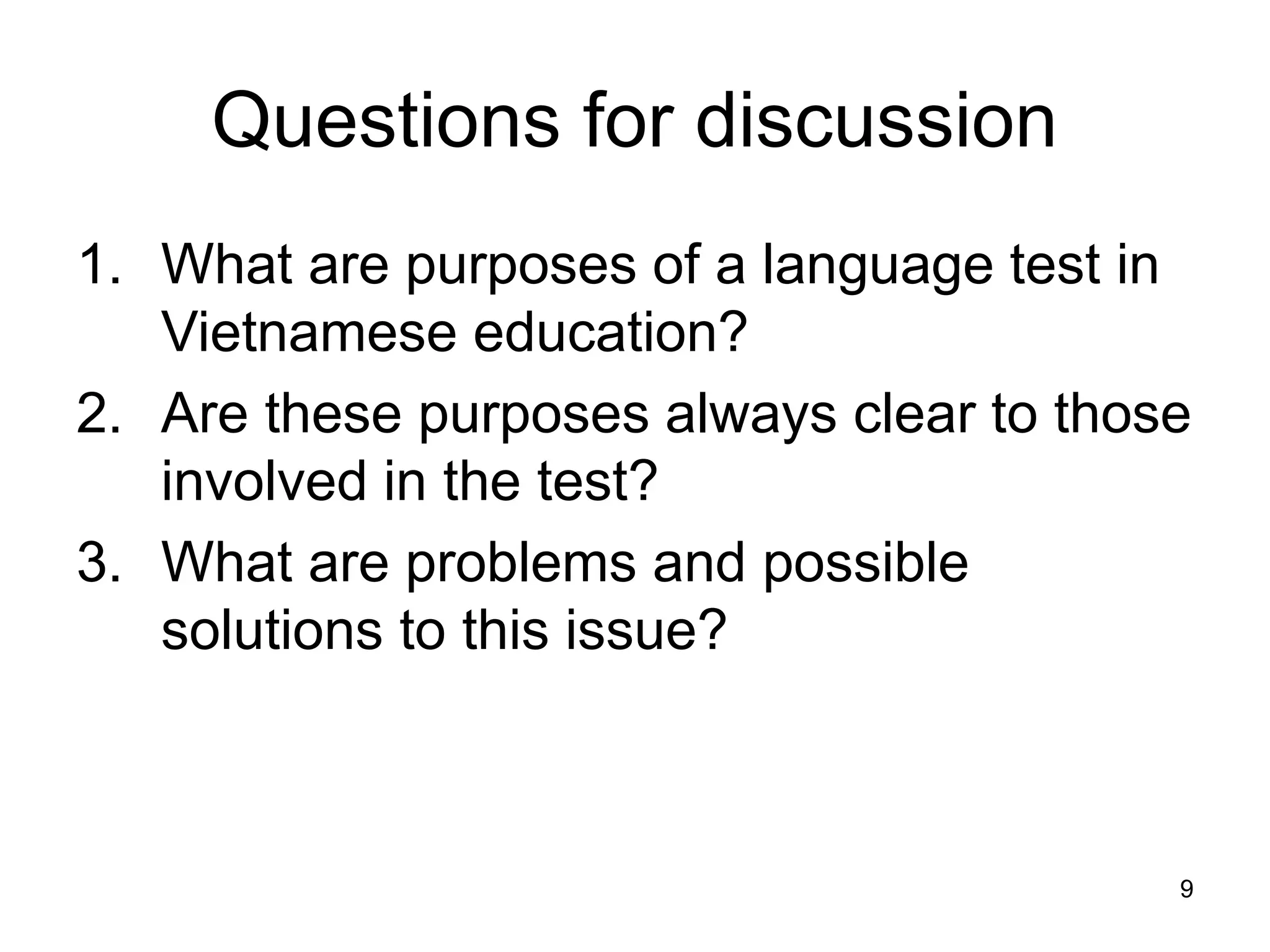 9
Questions for discussion
1. What are purposes of a language test in
Vietnamese education?
2. Are these purposes always clear to those
involved in the test?
3. What are problems and possible
solutions to this issue?
 