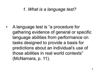 2
1. What is a language test?
• A language test is “a procedure for
gathering evidence of general or specific
language abilities from performance on
tasks designed to provide a basis for
predictions about an individual’s use of
those abilities in real world contexts”
(McNamara, p. 11).
 