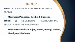 GROUP 0
TOPIC 1: GOVERNANCE OF THE EDUCATION
SECTOR
Members: Peneciba, Berdin & Quevedo
TOPIC 2: NEOLIBERAL RESTRUCTURING
EDUCATION IN THE PHILIPPINES
Members: Santillan, Aljas, Alzate, Banog, Tadem,
Manliguez, Pacheco
 