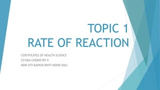 TOPIC 1
RATE OF REACTION
CERTIFICATES OF HEALTH SCIENCE
CS1064 CHEMISTRY II
MDM SITI BAINUN BINTI MOHD DALI
 