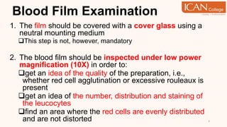 Blood Film Examination
1. The film should be covered with a cover glass using a
neutral mounting medium
This step is not, however, mandatory
2. The blood film should be inspected under low power
magnification (10X) in order to:
get an idea of the quality of the preparation, i.e.,
whether red cell agglutination or excessive rouleaux is
present
get an idea of the number, distribution and staining of
the leucocytes
find an area where the red cells are evenly distributed
and are not distorted 4
 