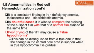 1.5 Abnormalities in Red cell
Hemoglobinization cont’d
It is a consistent finding in iron deficiency anemia,
thalassemia and sideroblastic anemia.
In doubtful cases it is wise to compare the staining
of the suspect film with that of a normal film stained at
the same time
Poor drying of the film may cause a 'false
hypochromia‘
This can be distinguished from a true one in that
the change in the central pale area is sudden while
in true hypochromia it is gradual
43
 