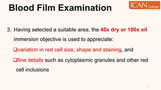 Blood Film Examination
3. Having selected a suitable area, the 40x dry or 100x oil
immersion objective is used to appreciate:
variation in red cell size, shape and staining, and
fine details such as cytoplasmic granules and other red
cell inclusions
5
 
