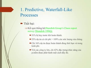 1. Predictive, Waterfall-Like
Processes
? Th?t b?i:
?K?t qu? th?ng k(Standish Groups Chaos report
survey [Standish 1994]):
?31% b? h?y tr??c khi hon thnh.
?53% d? n c ch? ph > 189% cc ??c l??ng c?a chng.
?Ch? 16% d? n ???c hon thnh ?ng th?i h?n v trong
kinh ph.
?V?i cc c?ng ty l?n, ch? 42% ??c tr?ng/ch?c n?ng c?a
p.m?m ???c pht hnh m?t cch ??y ??.
 
