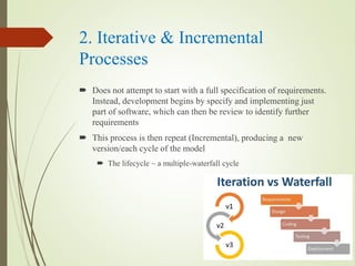 2. Iterative & Incremental
Processes
? Does not attempt to start with a full specification of requirements.
Instead, development begins by specify and implementing just
part of software, which can then be review to identify further
requirements
? This process is then repeat (Incremental), producing a new
version/each cycle of the model
? The lifecycle ~ a multiple-waterfall cycle
 