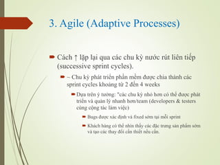 3. Agile (Adaptive Processes)
? Cch  l?p l?i qua cc chu k? n??c rt lin ti?p
(successive sprint cycles).
? ~ Chu k? pht tri?n ph?n m?m ???c chia thnh cc
sprint cycles kho?ng t? 2 ??n 4 weeks
?D?a trn ? t??ng: "cc chu k? nh? h?n c th? ???c pht
tri?n v qu?n l? nhanh h?n/team (developers & testers
cng c?ng tc lm vi?c)
? Bugs ???c xc ??nh v fixed s?m t?i m?i sprint
? Khch hng c th? nhn th?y cc ??c tr?ng s?n ph?m s?m
v t?o cc thay ??i c?n thi?t n?u c?n.
 